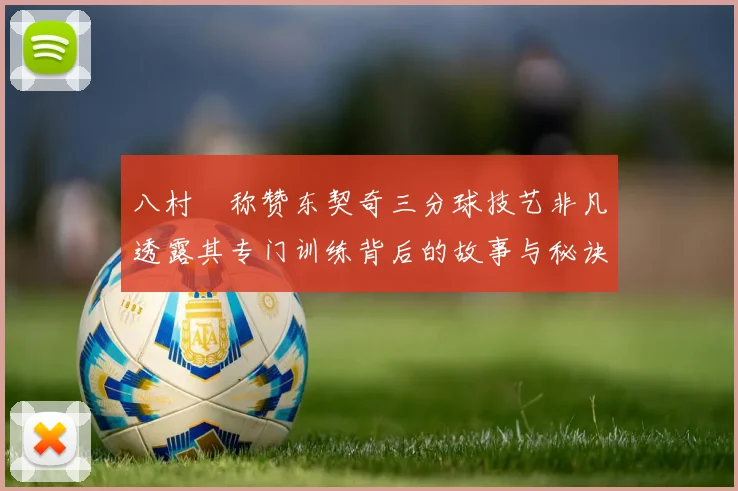 八村塁称赞东契奇三分球技艺非凡透露其专门训练背后的故事与秘诀