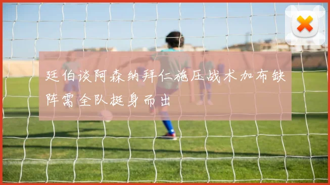 廷伯谈阿森纳拜仁施压战术加布缺阵需全队挺身而出