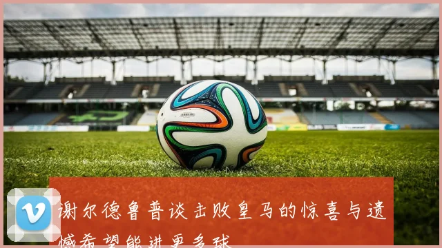 谢尔德鲁普谈击败皇马的惊喜与遗憾希望能进更多球