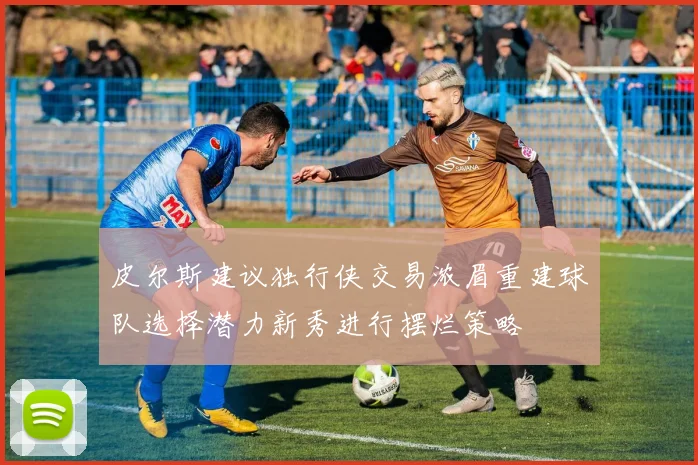 皮尔斯建议独行侠交易浓眉重建球队选择潜力新秀进行摆烂策略