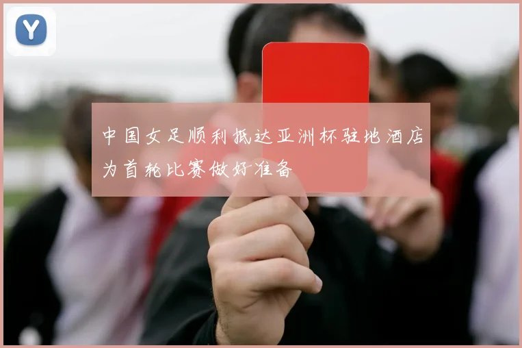 中国女足顺利抵达亚洲杯驻地酒店为首轮比赛做好准备