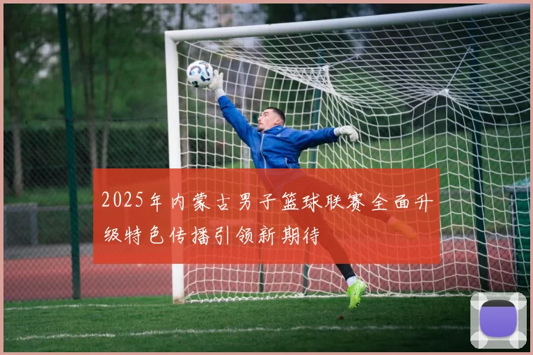 2025年内蒙古男子篮球联赛全面升级特色传播引领新期待