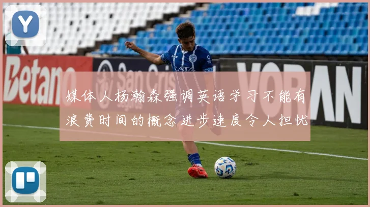 媒体人杨瀚森强调英语学习不能有浪费时间的概念进步速度令人担忧