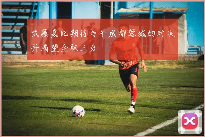 武藤嘉纪期待与平成都蓉城的对决并渴望全取三分