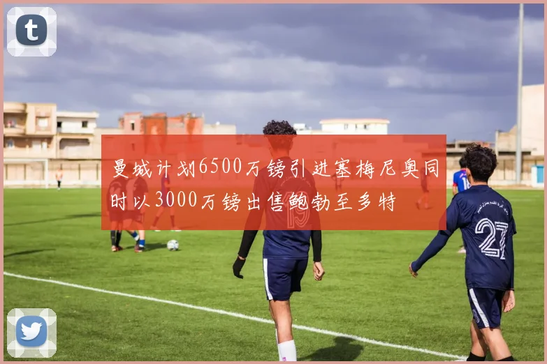 曼城计划6500万镑引进塞梅尼奥同时以3000万镑出售鲍勃至多特
