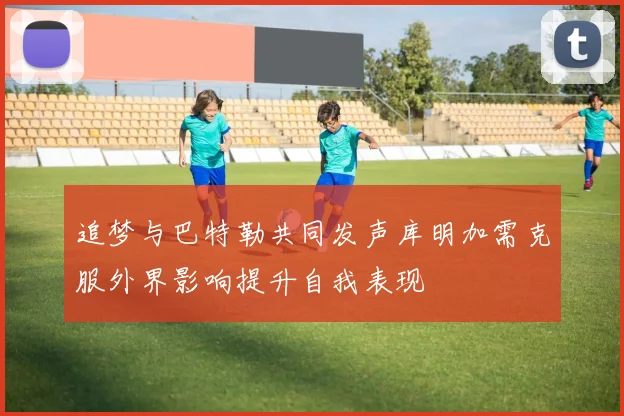 追梦与巴特勒共同发声库明加需克服外界影响提升自我表现