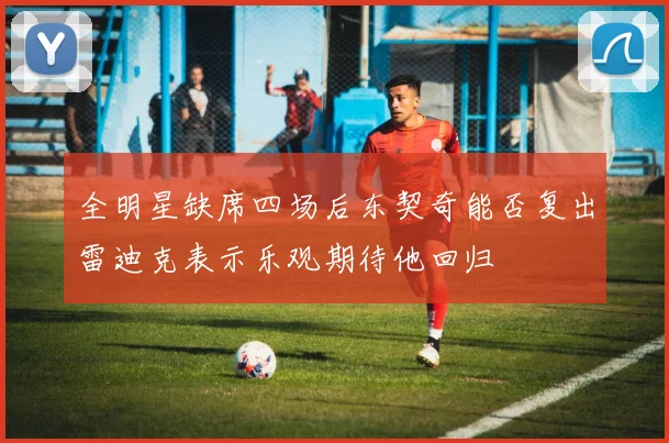 全明星缺席四场后东契奇能否复出雷迪克表示乐观期待他回归