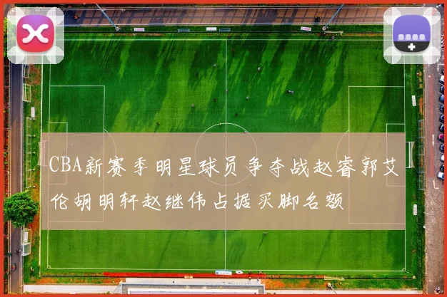 CBA新赛季明星球员争夺战赵睿郭艾伦胡明轩赵继伟占据买脚名额