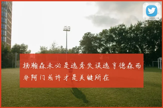 杨瀚森未必是选秀失误选亨德森而非阿门或许才是关键所在