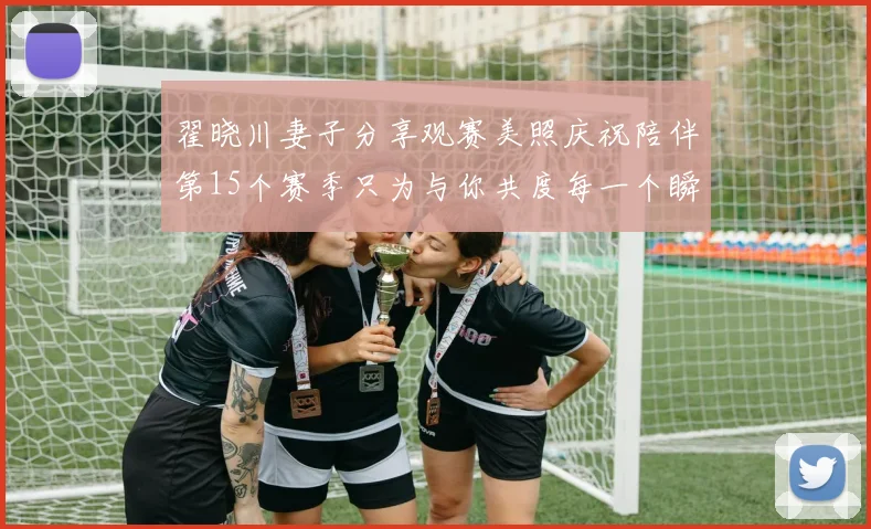 翟晓川妻子分享观赛美照庆祝陪伴第15个赛季只为与你共度每一个瞬间