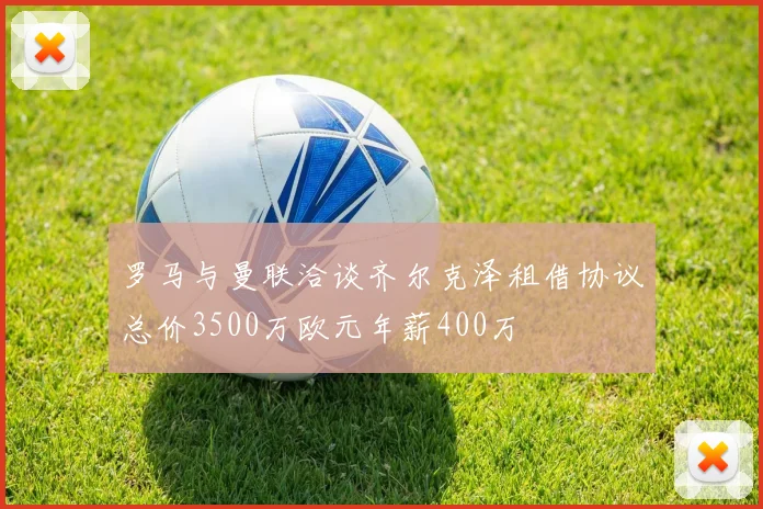 罗马与曼联洽谈齐尔克泽租借协议总价3500万欧元年薪400万
