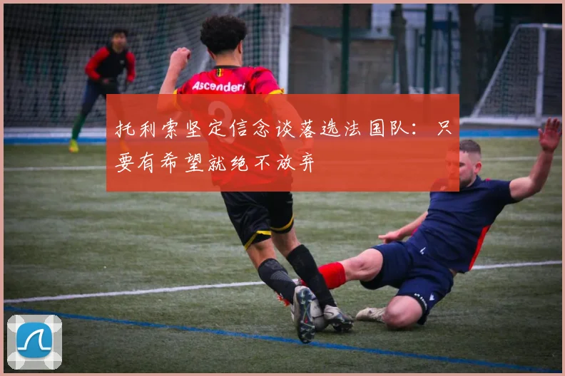 托利索坚定信念谈落选法国队：只要有希望就绝不放弃