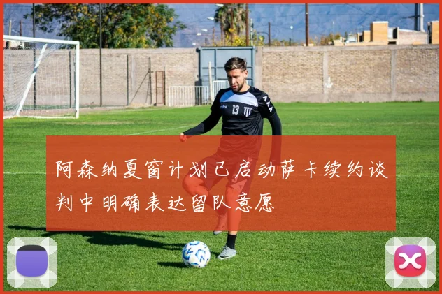 阿森纳夏窗计划已启动萨卡续约谈判中明确表达留队意愿