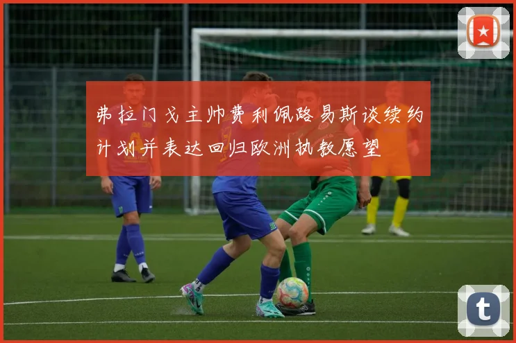 弗拉门戈主帅费利佩路易斯谈续约计划并表达回归欧洲执教愿望