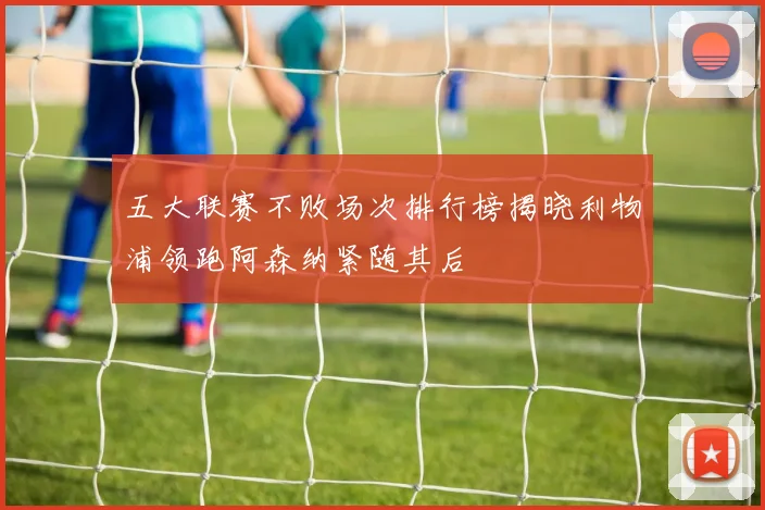 五大联赛不败场次排行榜揭晓利物浦领跑阿森纳紧随其后