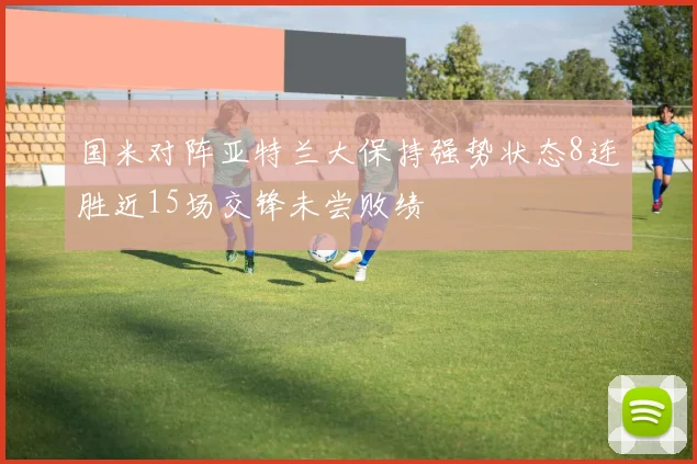 国米对阵亚特兰大保持强势状态8连胜近15场交锋未尝败绩