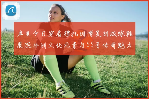 库里今日穿着穆托姆博复刻版球鞋展现非洲文化元素与55号传奇魅力