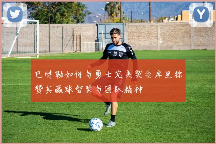 巴特勒如何与勇士完美契合库里称赞其赢球智慧与团队精神