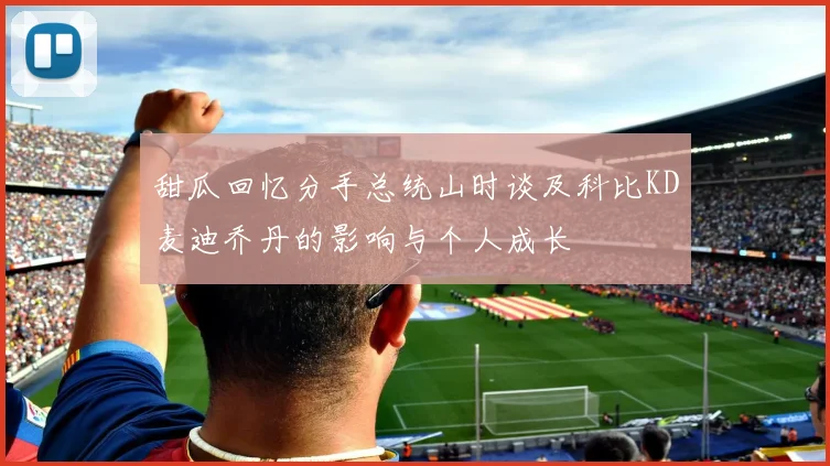 甜瓜回忆分手总统山时谈及科比KD麦迪乔丹的影响与个人成长