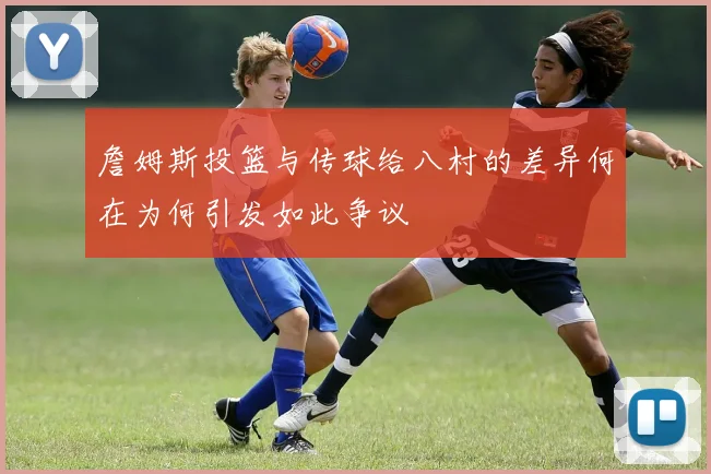 詹姆斯投篮与传球给八村的差异何在为何引发如此争议