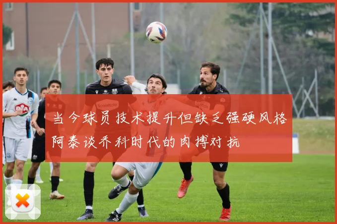 当今球员技术提升但缺乏强硬风格阿泰谈乔科时代的肉搏对抗