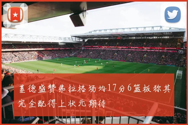 基德盛赞弗拉格场均17分6篮板称其完全配得上状元期待