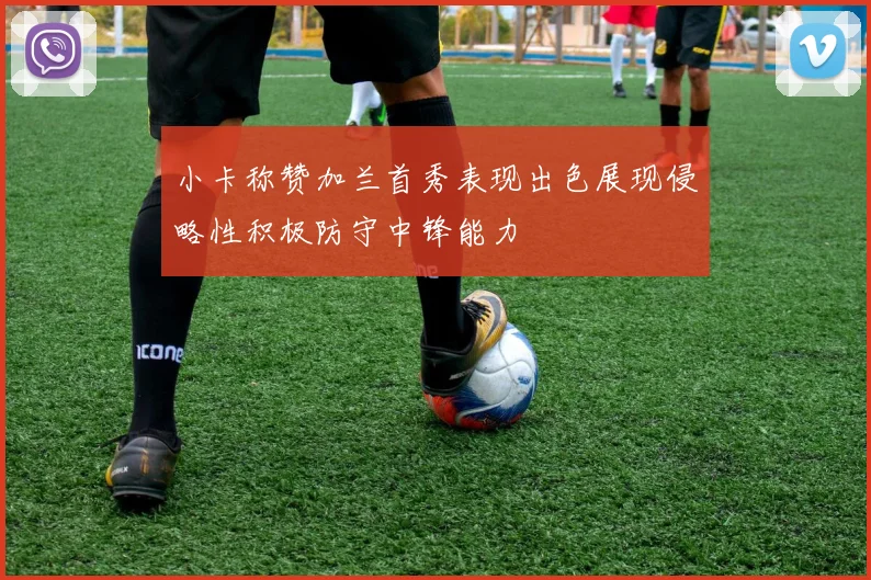 小卡称赞加兰首秀表现出色展现侵略性积极防守中锋能力