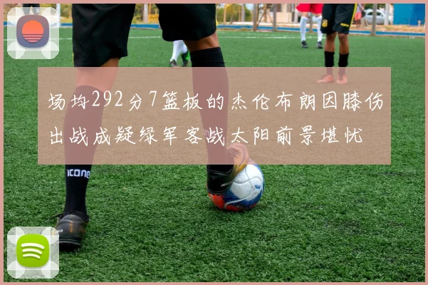 场均292分7篮板的杰伦布朗因膝伤出战成疑绿军客战太阳前景堪忧