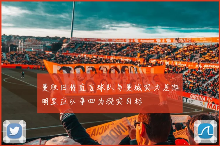 曼联旧将直言球队与曼城实力差距明显应以争四为现实目标