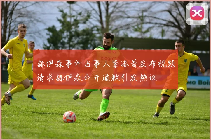 赫伊森事件当事人紧凑哥发布视频请求赫伊森公开道歉引发热议