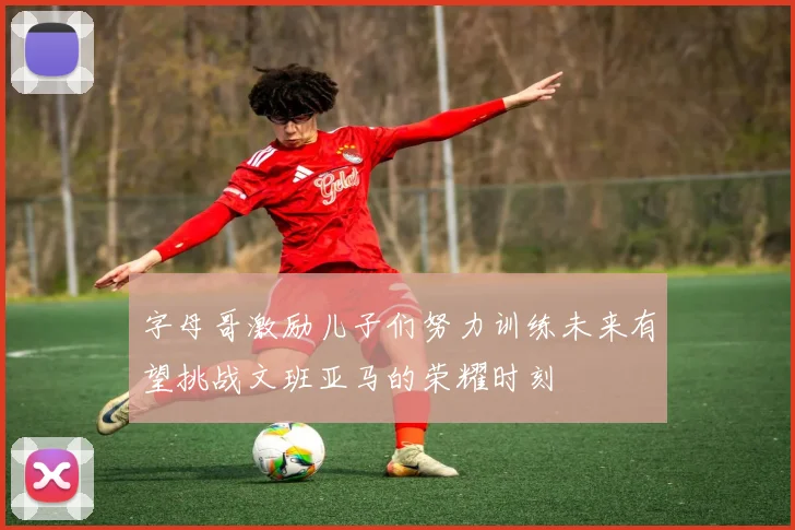 字母哥激励儿子们努力训练未来有望挑战文班亚马的荣耀时刻