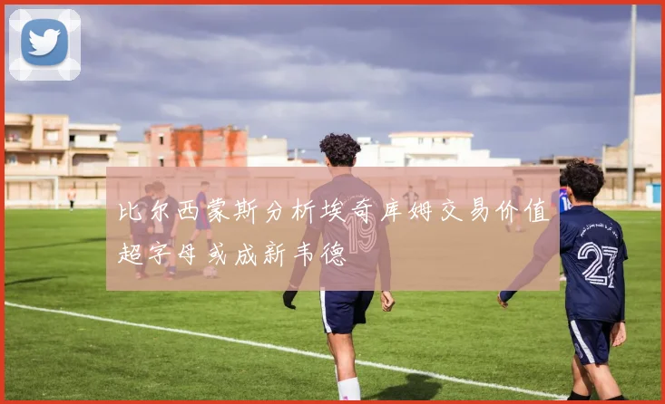 比尔西蒙斯分析埃奇库姆交易价值超字母或成新韦德