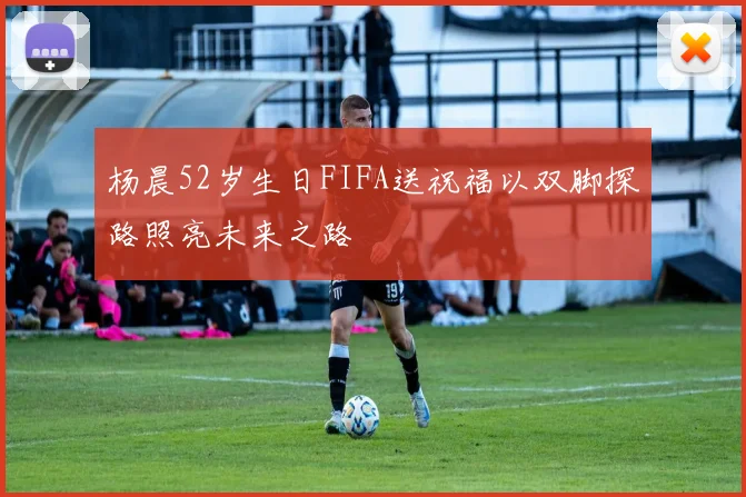 杨晨52岁生日FIFA送祝福以双脚探路照亮未来之路