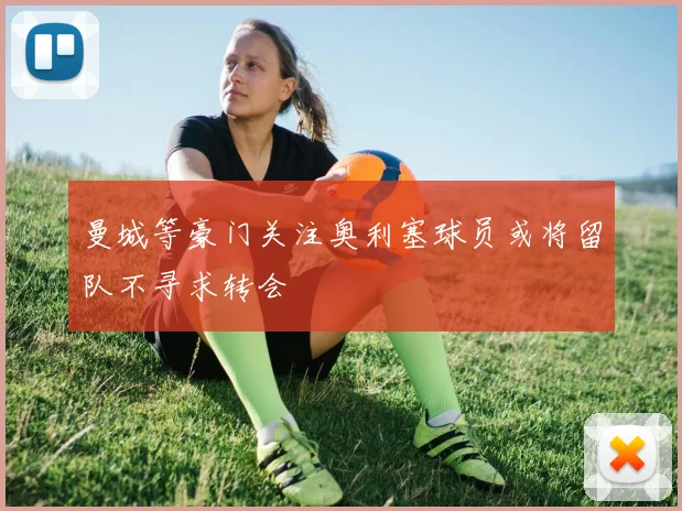 曼城等豪门关注奥利塞球员或将留队不寻求转会