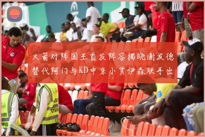 火箭对阵国王首发阵容揭晓谢泼德替代阿门与KD申京小贾伊森联手出战