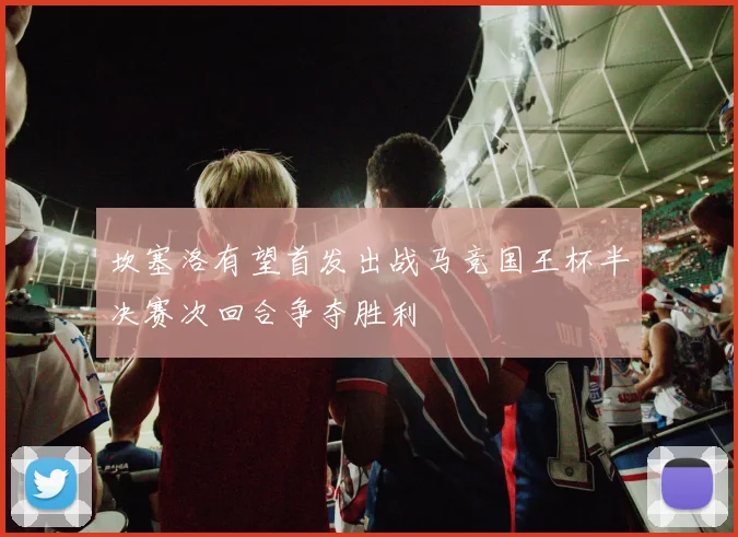坎塞洛有望首发出战马竞国王杯半决赛次回合争夺胜利