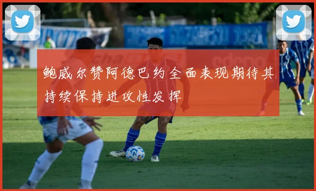 鲍威尔赞阿德巴约全面表现期待其持续保持进攻性发挥