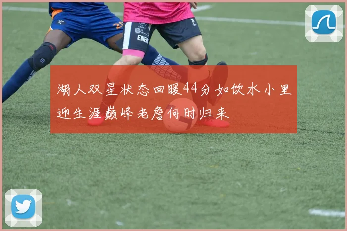 湖人双星状态回暖44分如饮水小里迎生涯巅峰老詹何时归来