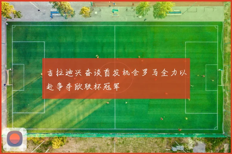 吉拉迪兴奋谈首发机会罗马全力以赴争夺欧联杯冠军