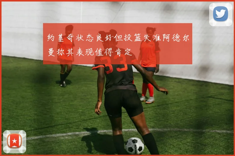 约基奇状态良好但投篮失准阿德尔曼称其表现值得肯定