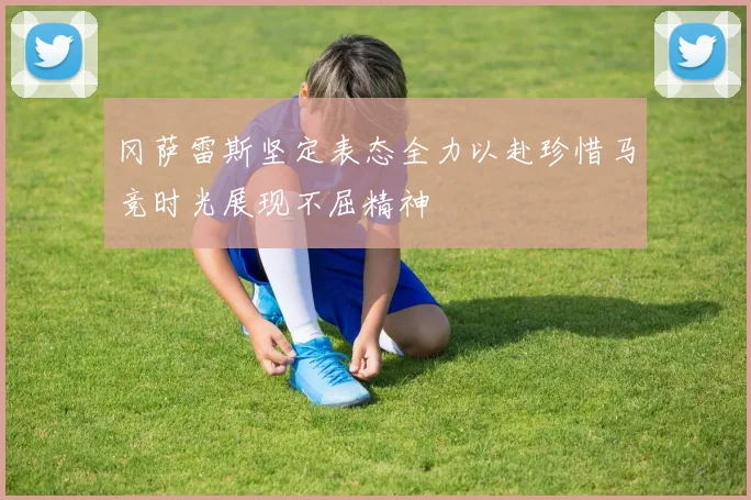 冈萨雷斯坚定表态全力以赴珍惜马竞时光展现不屈精神