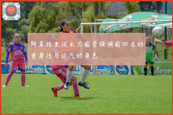 阿莱格里谈米兰前景强调前四名的重要性与运气的角色