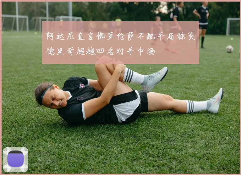 阿达尼直言佛罗伦萨不配平局称莫德里奇超越四名对手中场