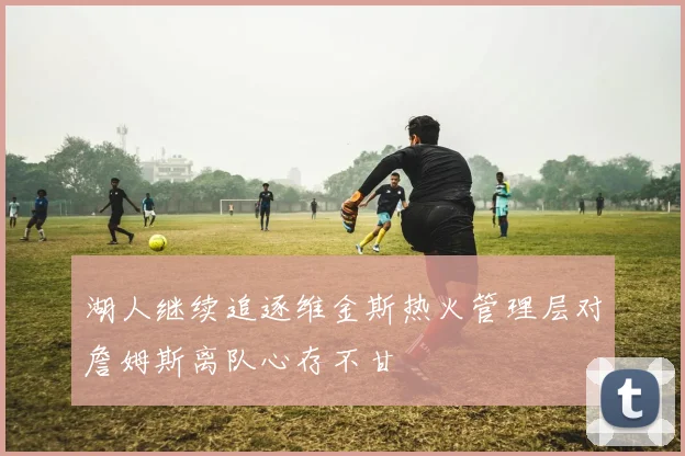 湖人继续追逐维金斯热火管理层对詹姆斯离队心存不甘