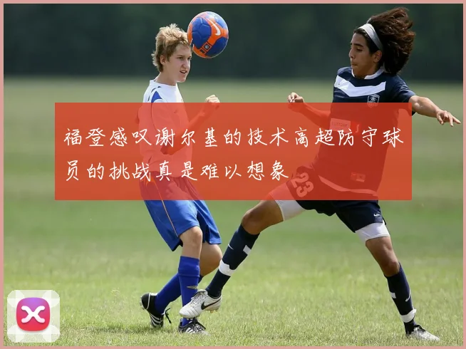 福登感叹谢尔基的技术高超防守球员的挑战真是难以想象