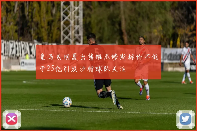 皇马或明夏出售维尼修斯标价不低于25亿引发沙特球队关注