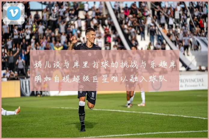 娟儿谈与库里打球的挑战与乐趣库明加自视超级巨星难以融入球队